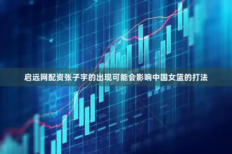 启远网配资张子宇的出现可能会影响中国女篮的打法