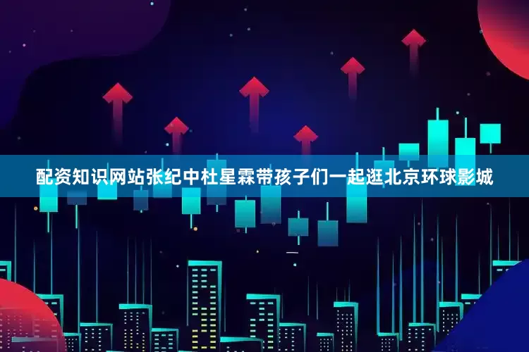 配资知识网站张纪中杜星霖带孩子们一起逛北京环球影城