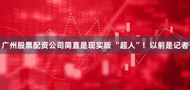 广州股票配资公司简直是现实版 “超人”！以前是记者