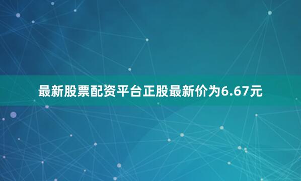 最新股票配资平台正股最新价为6.67元