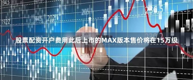 股票配资开户费用此后上市的MAX版本售价将在15万级