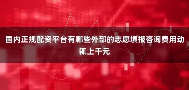 国内正规配资平台有哪些外部的志愿填报咨询费用动辄上千元