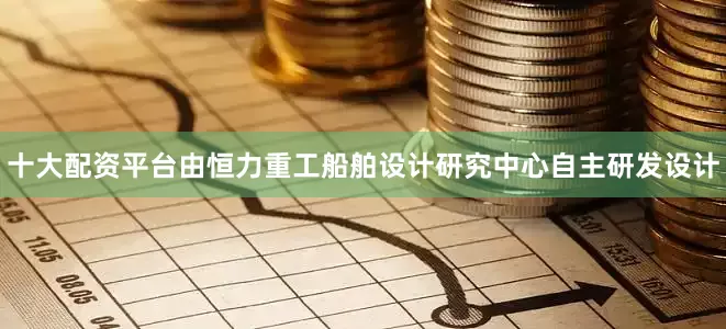 十大配资平台由恒力重工船舶设计研究中心自主研发设计