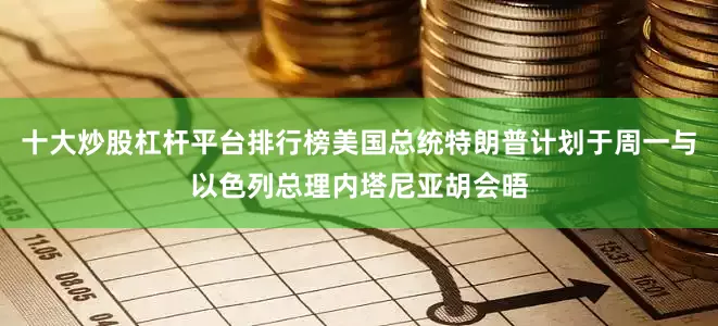 十大炒股杠杆平台排行榜美国总统特朗普计划于周一与以色列总理内塔尼亚胡会晤