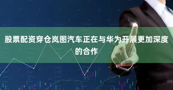 股票配资穿仓岚图汽车正在与华为开展更加深度的合作