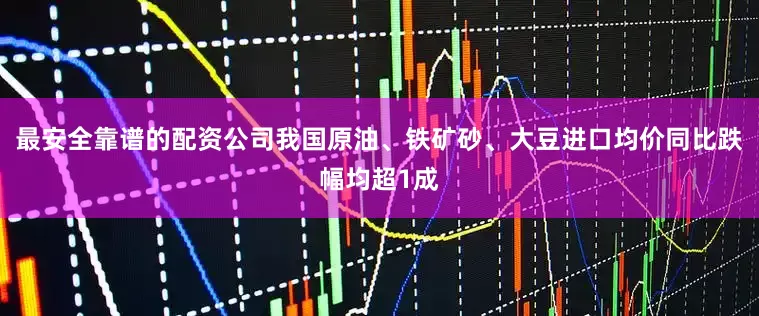 最安全靠谱的配资公司我国原油、铁矿砂、大豆进口均价同比跌幅均超1成