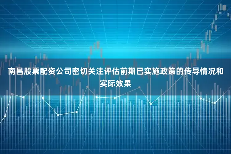 南昌股票配资公司密切关注评估前期已实施政策的传导情况和实际效果