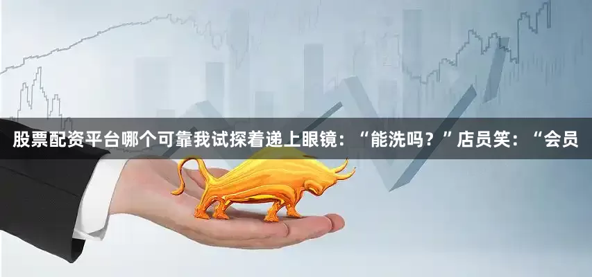 股票配资平台哪个可靠我试探着递上眼镜：“能洗吗？”店员笑：“会员