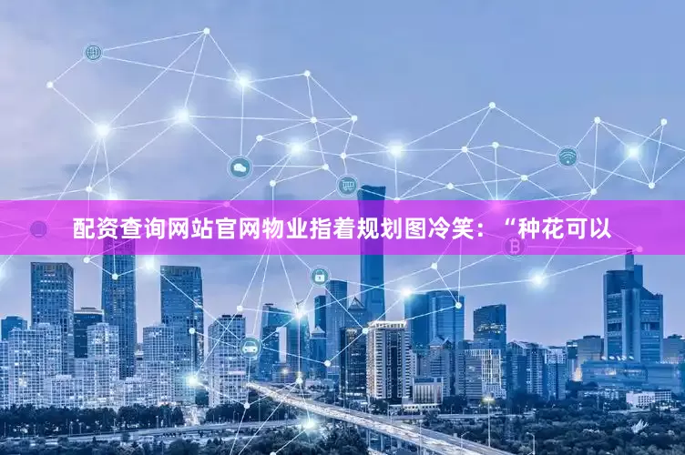 配资查询网站官网物业指着规划图冷笑：“种花可以