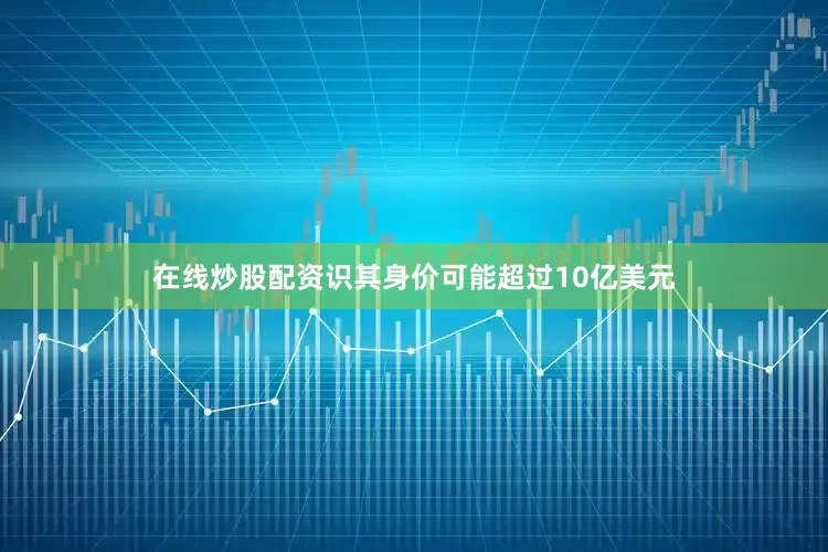 在线炒股配资识其身价可能超过10亿美元