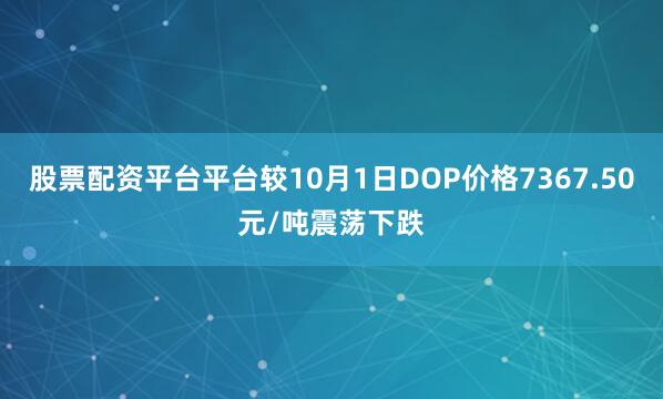 股票配资平台平台较10月1日DOP价格7367.50元/吨震荡下跌