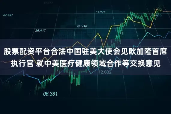 股票配资平台合法中国驻美大使会见欧加隆首席执行官 就中美医疗健康领域合作等交换意见