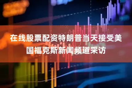 在线股票配资　　特朗普当天接受美国福克斯新闻频道采访
