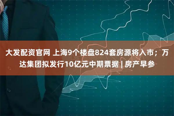大发配资官网 上海9个楼盘824套房源将入市；万达集团拟发行10亿元中期票据 | 房产早参